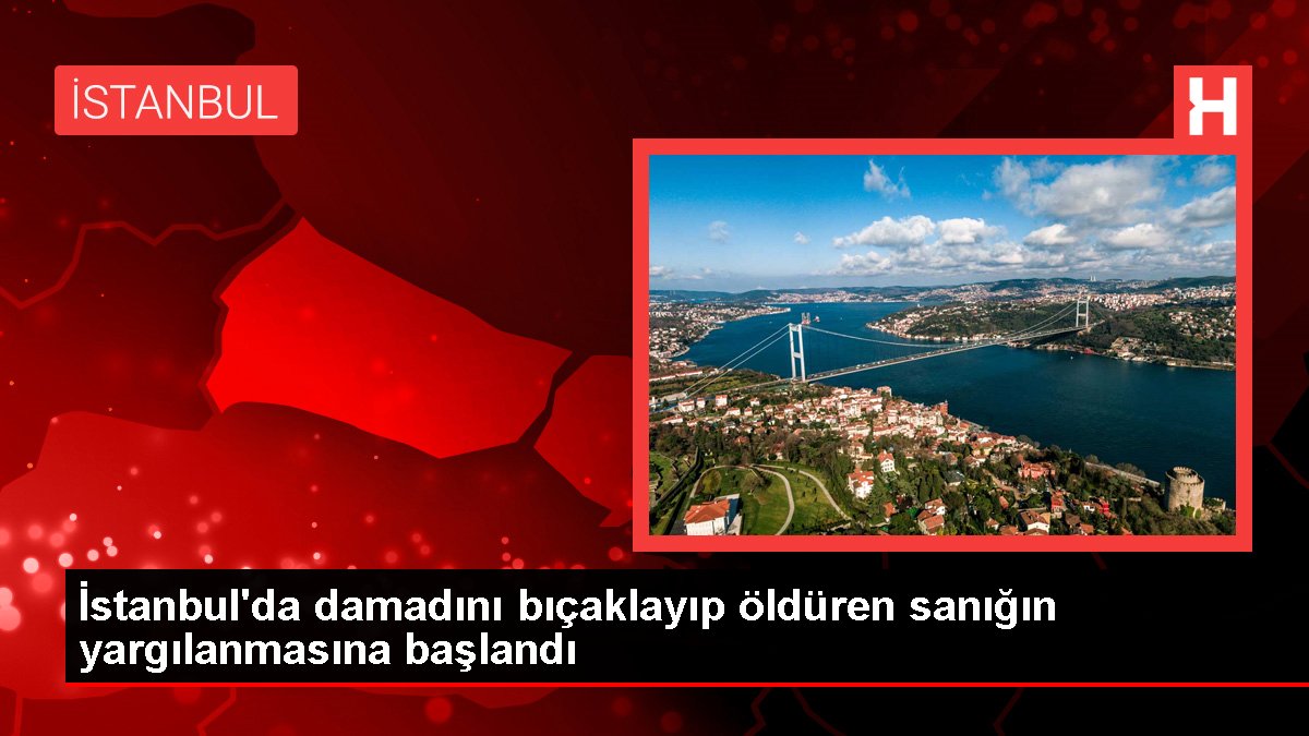 İstanbul'da damadını bıçaklayıp öldüren sanığın yargılanmasına başlandı