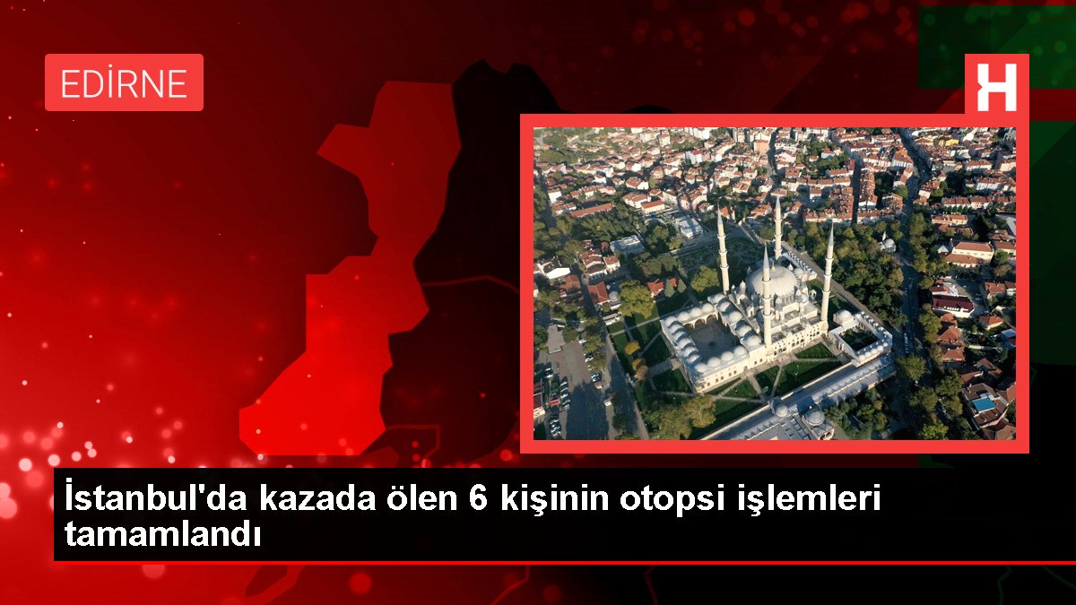 İstanbul'da kazada ölen 6 kişinin otopsi süreçleri tamamlandı