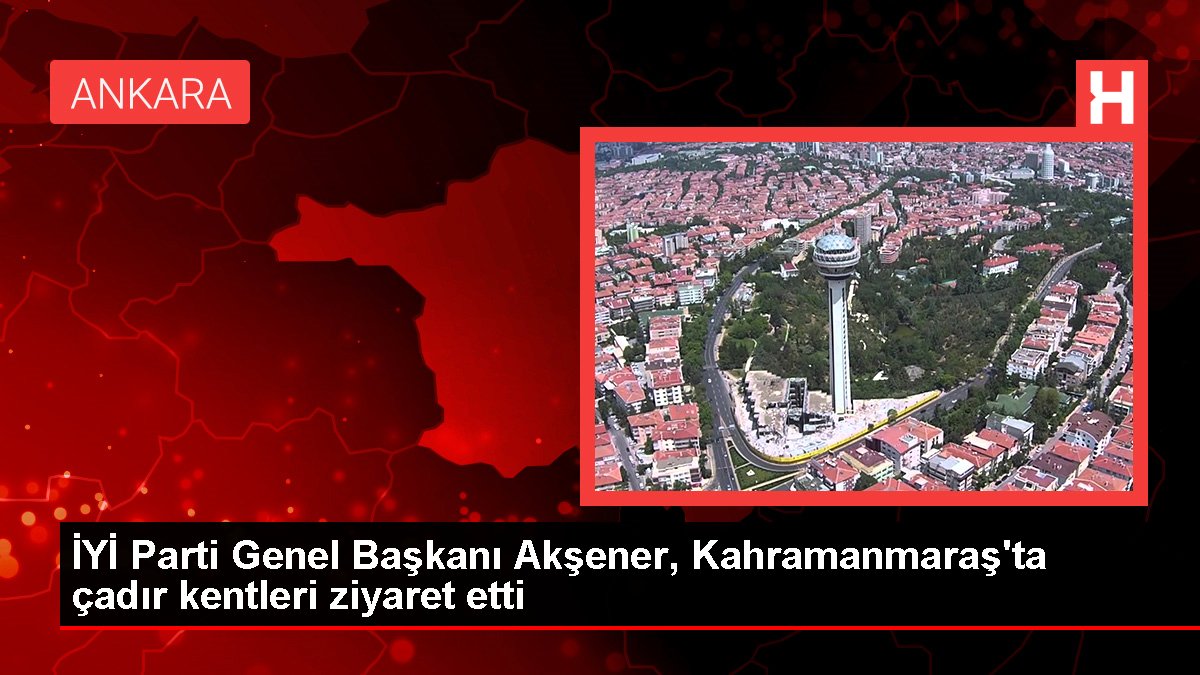 UYGUN Parti Genel Lideri Akşener, Kahramanmaraş'ta çadır kentleri ziyaret etti