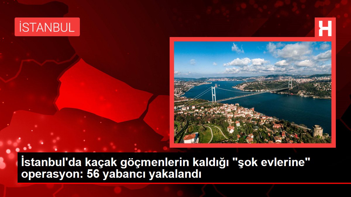 İstanbul'da kaçak göçmenlerin kaldığı "şok evlerine" operasyon: 56 yabancı yakalandı
