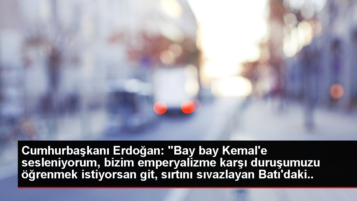 Cumhurbaşkanı Erdoğan: "Bay bay Kemal'e sesleniyorum, bizim emperyalizme karşı duruşumuzu öğrenmek istiyorsan git, sırtını sıvazlayan Batı'daki ağa...