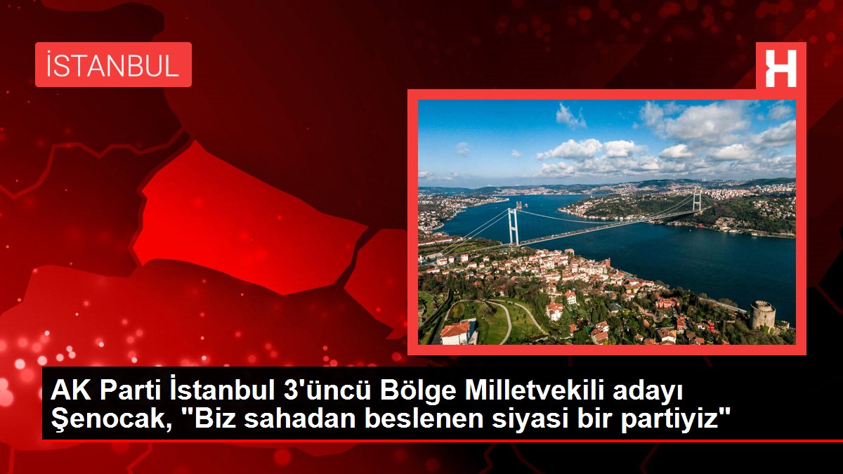 AK Parti İstanbul 3'üncü Bölge Milletvekili adayı Şenocak, "Biz alandan beslenen siyasi bir partiyiz"