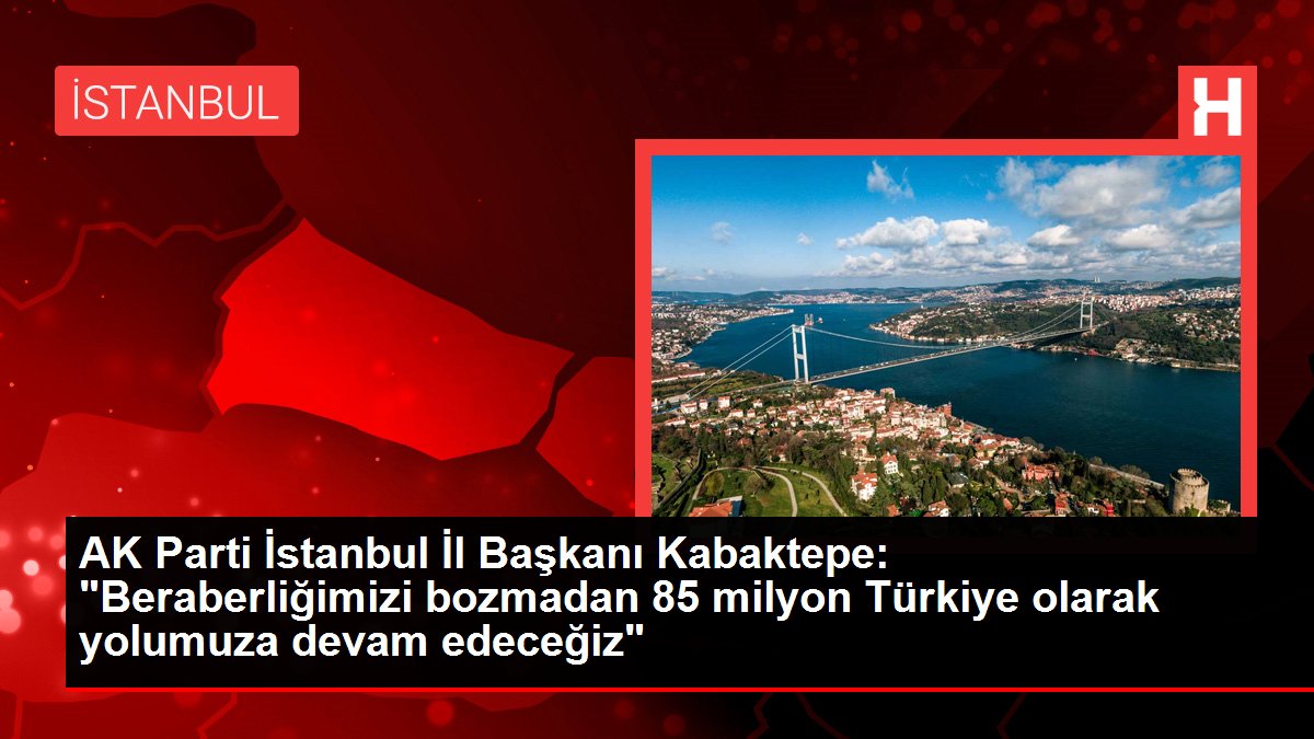 AK Parti İstanbul Vilayet Lideri Kabaktepe: "Beraberliğimizi bozmadan 85 milyon Türkiye olarak yolumuza devam edeceğiz"