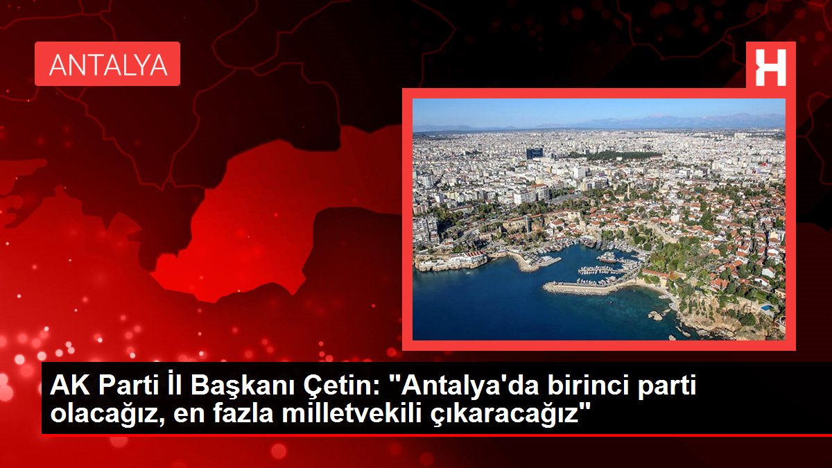 AK Parti Vilayet Lideri Çetin: "Antalya'da birinci parti olacağız, en fazla milletvekili çıkaracağız"