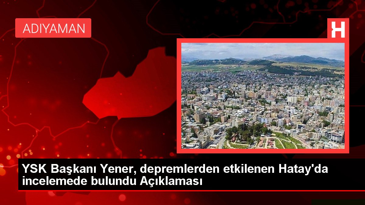 YSK Lideri Yener, sarsıntılardan etkilenen Hatay'da incelemede bulundu Açıklaması