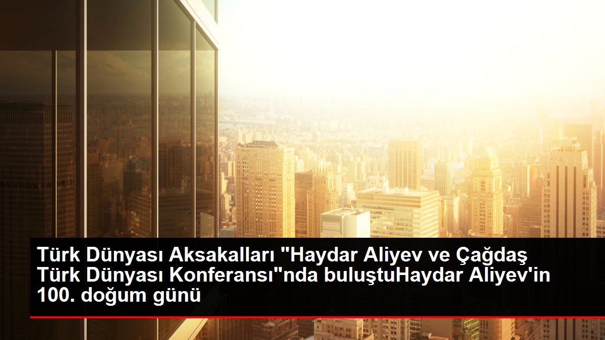 Türk Dünyası Aksakalları "Haydar Aliyev ve Çağdaş Türk Dünyası Konferansı"nda buluştuHaydar Aliyev'in 100. doğum günü