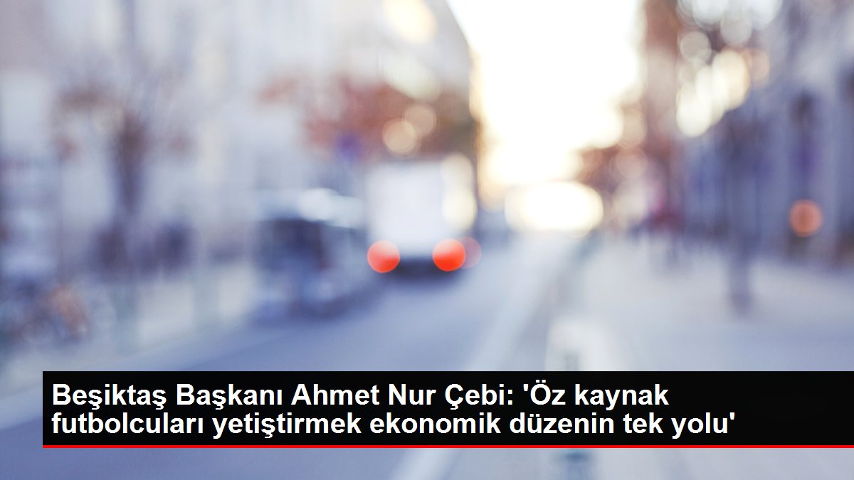 Beşiktaş Lideri Ahmet Işık Çebi: 'Öz kaynak futbolcuları yetiştirmek ekonomik sistemin tek yolu'